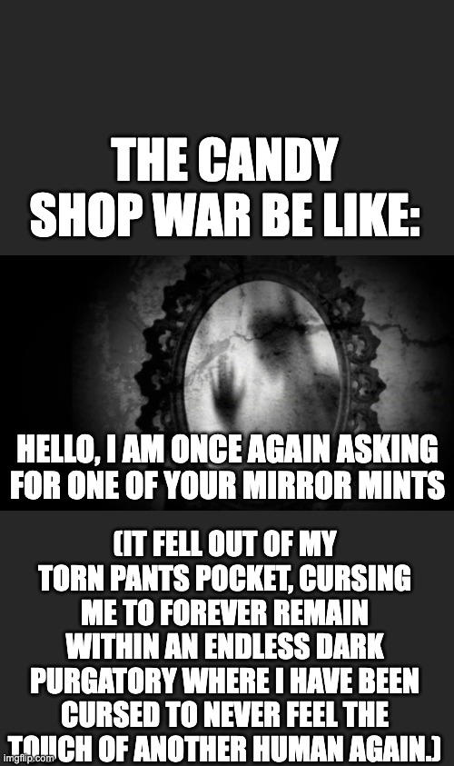 PLZ BRO I AM FIENDING FOR SPEARMINT ??? | THE CANDY SHOP WAR BE LIKE:; HELLO, I AM ONCE AGAIN ASKING FOR ONE OF YOUR MIRROR MINTS; (IT FELL OUT OF MY TORN PANTS POCKET, CURSING ME TO FOREVER REMAIN WITHIN AN ENDLESS DARK PURGATORY WHERE I HAVE BEEN CURSED TO NEVER FEEL THE TOUCH OF ANOTHER HUMAN AGAIN.) | image tagged in candy,book,books,horror,lovecraftian,ghost | made w/ Imgflip meme maker