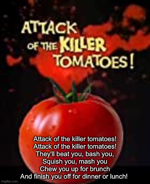 Scariest movie ever | Attack of the killer tomatoes!
Attack of the killer tomatoes!
They'll beat you, bash you,
Squish you, mash you
Chew you up for brunch
And finish you off for dinner or lunch! | image tagged in killer tomatoes,movie,horror,horror movie | made w/ Imgflip meme maker