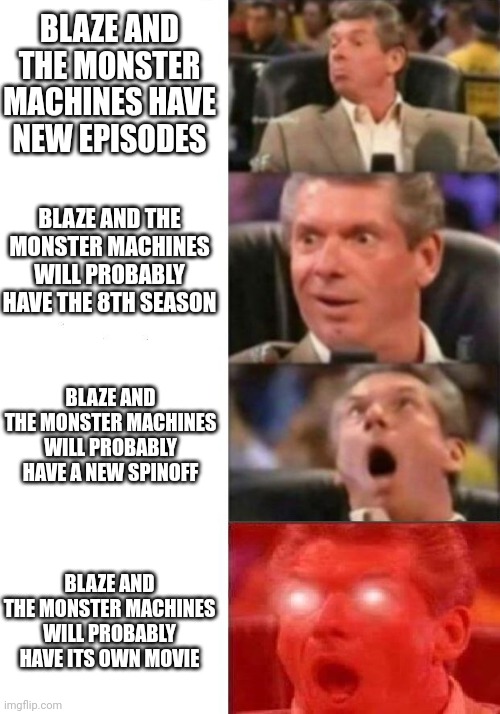 I am exited if all of these happen | BLAZE AND THE MONSTER MACHINES HAVE NEW EPISODES; BLAZE AND THE MONSTER MACHINES WILL PROBABLY HAVE THE 8TH SEASON; BLAZE AND THE MONSTER MACHINES WILL PROBABLY HAVE A NEW SPINOFF; BLAZE AND THE MONSTER MACHINES WILL PROBABLY HAVE ITS OWN MOVIE | image tagged in mr mcmahon reaction,memes,funny,prediction,blaze,tv shows | made w/ Imgflip meme maker