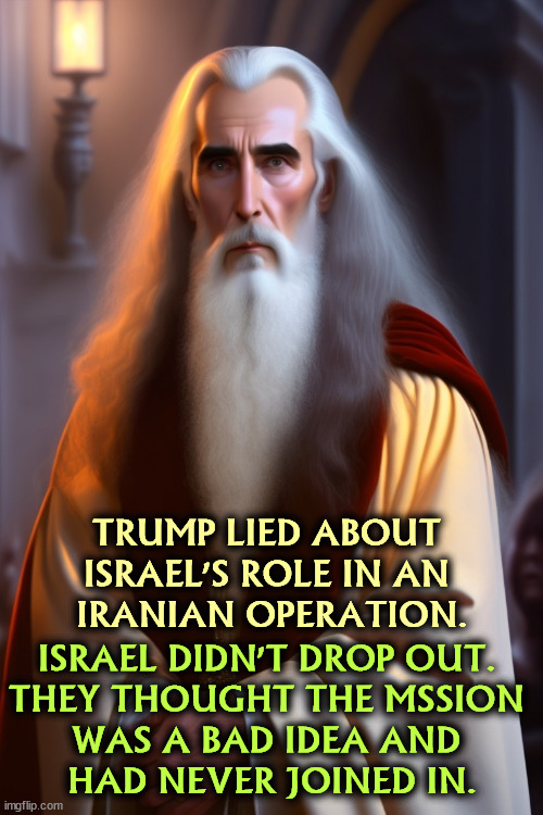 TRUMP LIED ABOUT 
ISRAEL'S ROLE IN AN 
IRANIAN OPERATION. ISRAEL DIDN'T DROP OUT. 
THEY THOUGHT THE MSSION 
WAS A BAD IDEA AND 
HAD NEVER JOINED IN. | image tagged in trump,lies,israel,iran,assassination | made w/ Imgflip meme maker