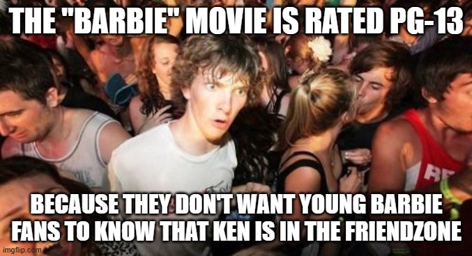 Or I could be talking BS. What do you think? | THE "BARBIE" MOVIE IS RATED PG-13; BECAUSE THEY DON'T WANT YOUNG BARBIE FANS TO KNOW THAT KEN IS IN THE FRIENDZONE | image tagged in memes,sudden clarity clarence,barbie,movies,friendzone,warner bros | made w/ Imgflip meme maker