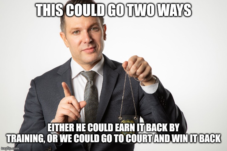 THIS COULD GO TWO WAYS EITHER HE COULD EARN IT BACK BY TRAINING, OR WE COULD GO TO COURT AND WIN IT BACK | made w/ Imgflip meme maker
