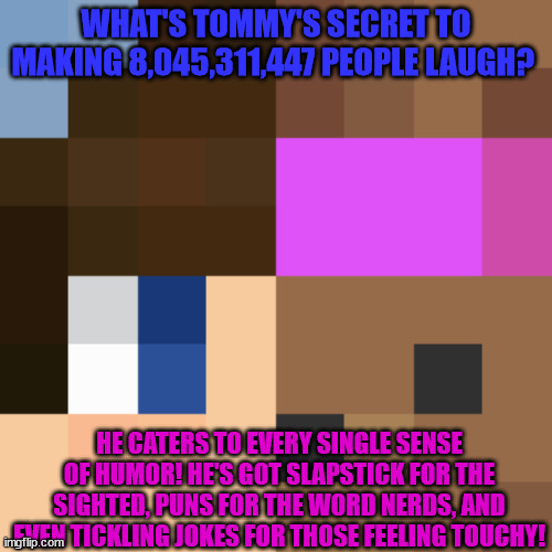 ( ͡° ͜ʖ ͡° ) | WHAT'S TOMMY'S SECRET TO MAKING 8,045,311,447 PEOPLE LAUGH? HE CATERS TO EVERY SINGLE SENSE OF HUMOR! HE'S GOT SLAPSTICK FOR THE SIGHTED, PUNS FOR THE WORD NERDS, AND EVEN TICKLING JOKES FOR THOSE FEELING TOUCHY! | image tagged in funny memes,bear,popular,famous,cute boy,beautiful man | made w/ Imgflip meme maker