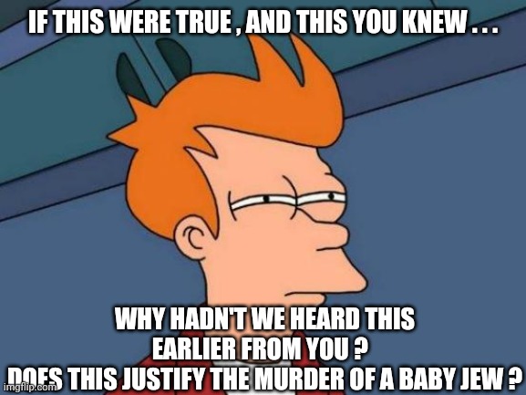 Futurama Fry Meme | IF THIS WERE TRUE , AND THIS YOU KNEW . . . WHY HADN'T WE HEARD THIS EARLIER FROM YOU ?  
DOES THIS JUSTIFY THE MURDER OF A BABY JEW ? | image tagged in memes,futurama fry | made w/ Imgflip meme maker