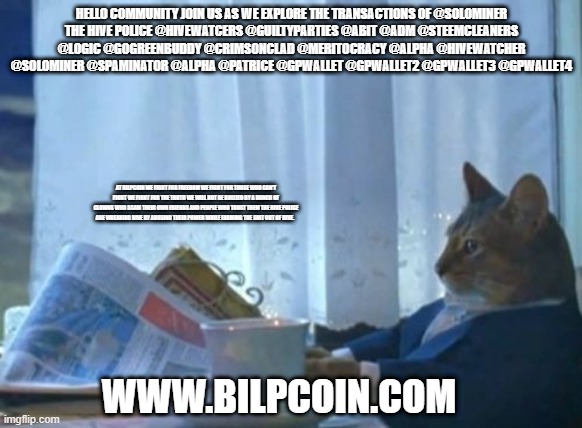 I Should Buy A Boat Cat Meme | HELLO COMMUNITY JOIN US AS WE EXPLORE THE TRANSACTIONS OF @SOLOMINER
THE HIVE POLICE @HIVEWATCERS @GUILTYPARTIES @ABIT @ADM @STEEMCLEANERS @LOGIC @GOGREENBUDDY @CRIMSONCLAD @MERITOCRACY @ALPHA @HIVEWATCHER @SOLOMINER @SPAMINATOR @ALPHA @PATRICE @GPWALLET @GPWALLET2 @GPWALLET3 @GPWALLET4; AT BILPCOIN WE FIGHT FOR FREEDOM WE FIGHT FOR THOSE WHO CAN'T FIGHT WE FIGHT FOR THE TRUTH WE WILL NOT BE BULLIED BY A BUNCH OF CLOWNS WHO SCAM THEIR OWN FRIENDS AND PEOPLE WHO TRUST THEM THE HIVE POLICE ARE WREAKING HIVE BY ABUSING THEIR POWER WHILE FARMING THE SHIT OUT OF HIVE. WWW.BILPCOIN.COM | image tagged in memes,i should buy a boat cat | made w/ Imgflip meme maker