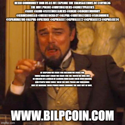 Laughing Leo Meme | HELLO COMMUNITY JOIN US AS WE EXPLORE THE TRANSACTIONS OF @JLYNX36
THE HIVE POLICE @HIVEWATCERS @GUILTYPARTIES @ABIT @ADM @STEEMCLEANERS @LOGIC @GOGREENBUDDY @CRIMSONCLAD @MERITOCRACY @ALPHA @HIVEWATCHER @SOLOMINER @SPAMINATOR @ALPHA @PATRICE @GPWALLET @GPWALLET2 @GPWALLET3 @GPWALLET4; AT BILPCOIN WE FIGHT FOR FREEDOM WE FIGHT FOR THOSE WHO CAN'T FIGHT WE FIGHT FOR THE TRUTH WE WILL NOT BE BULLIED BY A BUNCH OF CLOWNS WHO SCAM THEIR OWN FRIENDS AND PEOPLE WHO TRUST THEM THE HIVE POLICE ARE WREAKING HIVE BY ABUSING THEIR POWER WHILE FARMING THE SHIT OUT OF HIVE. WWW.BILPCOIN.COM | image tagged in memes,laughing leo | made w/ Imgflip meme maker
