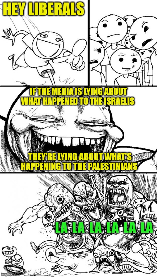 Either the media is trustworthy or it ain't | HEY LIBERALS; IF THE MEDIA IS LYING ABOUT WHAT HAPPENED TO THE ISRAELIS; THEY'RE LYING ABOUT WHAT'S HAPPENING TO THE PALESTINIANS; LA  LA  LA  LA  LA  LA | image tagged in memes,hey internet,israel,palestine,hamas,murder | made w/ Imgflip meme maker