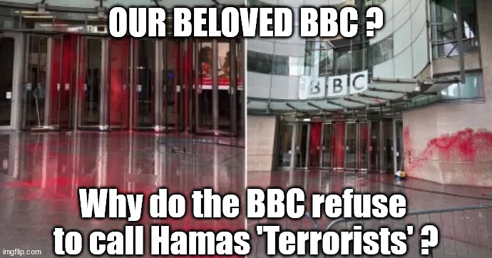 Why do the BBC refuse to call Hamas 'Terrorists' ? | OUR BELOVED BBC ? Hamas BBC Bias Left-wing Labour Israel Palestine West Bank Gaza Starmer Corbyn Ofcom; Why do the BBC refuse 
to call Hamas 'Terrorists' ? | image tagged in bbc red paint hamas,illegal immigration,labourisdead,stop boats rwanda echr,20 mph ulez eu 4th tier,starmer corbyn anti-semitism | made w/ Imgflip meme maker