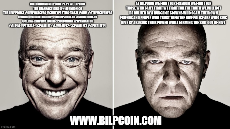 Dean Norris's reaction | AT BILPCOIN WE FIGHT FOR FREEDOM WE FIGHT FOR THOSE WHO CAN'T FIGHT WE FIGHT FOR THE TRUTH WE WILL NOT BE BULLIED BY A BUNCH OF CLOWNS WHO SCAM THEIR OWN FRIENDS AND PEOPLE WHO TRUST THEM THE HIVE POLICE ARE WREAKING HIVE BY ABUSING THEIR POWER WHILE FARMING THE SHIT OUT OF HIVE; HELLO COMMUNITY JOIN US AS WE EXPLORE THE TRANSACTIONS OF @FERMIONICO
THE HIVE POLICE @HIVEWATCERS @GUILTYPARTIES @ABIT @ADM @STEEMCLEANERS @LOGIC @GOGREENBUDDY @CRIMSONCLAD @MERITOCRACY @ALPHA @HIVEWATCHER @SOLOMINER @SPAMINATOR @ALPHA @PATRICE @GPWALLET @GPWALLET2 @GPWALLET3 @GPWALLET4; WWW.BILPCOIN.COM | image tagged in dean norris's reaction | made w/ Imgflip meme maker