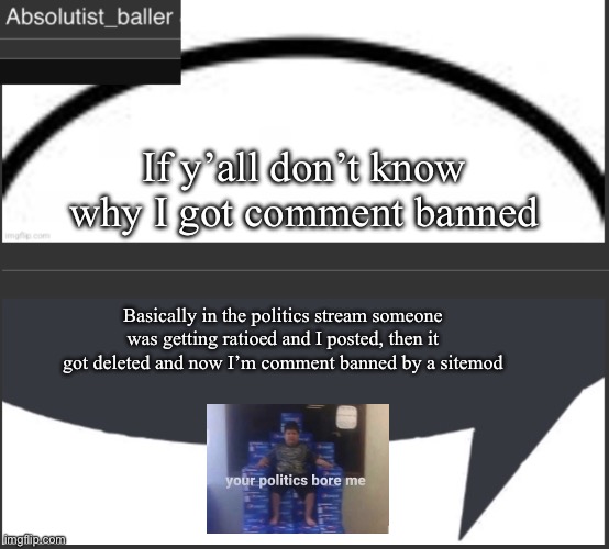 Absolutist_baller Anouncement | If y’all don’t know why I got comment banned; Basically in the politics stream someone was getting ratioed and I posted, then it got deleted and now I’m comment banned by a site mod | image tagged in absolutist_baller anouncement | made w/ Imgflip meme maker