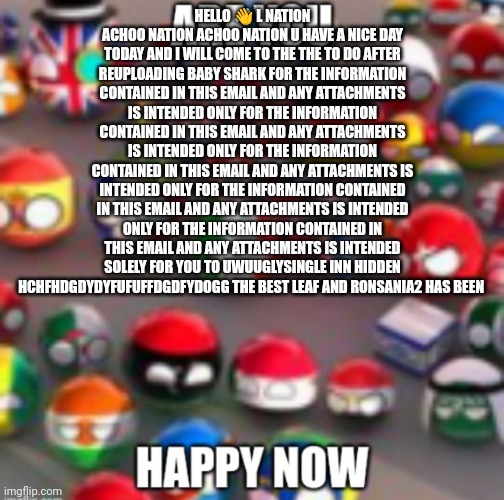 Countryballs | HELLO 👋 L NATION ACHOO NATION ACHOO NATION U HAVE A NICE DAY TODAY AND I WILL COME TO THE THE TO DO AFTER REUPLOADING BABY SHARK FOR THE INFORMATION CONTAINED IN THIS EMAIL AND ANY ATTACHMENTS IS INTENDED ONLY FOR THE INFORMATION CONTAINED IN THIS EMAIL AND ANY ATTACHMENTS IS INTENDED ONLY FOR THE INFORMATION CONTAINED IN THIS EMAIL AND ANY ATTACHMENTS IS INTENDED ONLY FOR THE INFORMATION CONTAINED IN THIS EMAIL AND ANY ATTACHMENTS IS INTENDED ONLY FOR THE INFORMATION CONTAINED IN THIS EMAIL AND ANY ATTACHMENTS IS INTENDED SOLELY FOR YOU TO UWUUGLYSINGLE INN HIDDEN HCHFHDGDYDYFUFUFFDGDFYDOGG THE BEST LEAF AND RONSANIA2 HAS BEEN | image tagged in countryballs | made w/ Imgflip meme maker