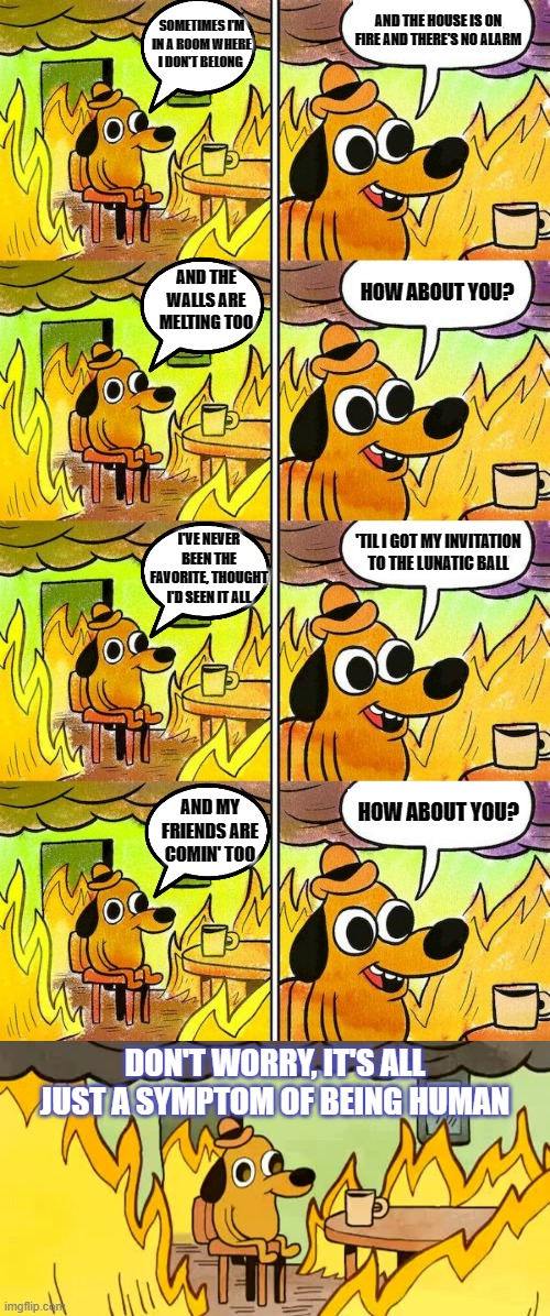A Symptom Of Being Human | AND THE HOUSE IS ON FIRE AND THERE'S NO ALARM; SOMETIMES I'M IN A ROOM WHERE I DON'T BELONG; AND THE WALLS ARE MELTING TOO; HOW ABOUT YOU? I'VE NEVER BEEN THE FAVORITE, THOUGHT I'D SEEN IT ALL; 'TIL I GOT MY INVITATION TO THE LUNATIC BALL; HOW ABOUT YOU? AND MY FRIENDS ARE COMIN' TOO; DON'T WORRY, IT'S ALL JUST A SYMPTOM OF BEING HUMAN | image tagged in memes,music,shine,be like,human | made w/ Imgflip meme maker