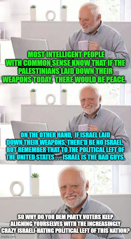 One does have to wonder. | MOST INTELLIGENT PEOPLE WITH COMMON SENSE KNOW THAT IF THE PALESTINIANS LAID DOWN THEIR WEAPONS TODAY,  THERE WOULD BE PEACE. ON THE OTHER HAND,  IF ISRAEL LAID DOWN THEIR WEAPONS, THERE'D BE NO ISRAEL.  BUT REMEMBER THAT TO THE POLITICAL LEFT OF THE UNITED STATES . . . ISRAEL IS THE BAD GUYS. SO WHY DO YOU DEM PARTY VOTERS KEEP ALIGNING YOURSELVES WITH THE INCREASINGLY CRAZY ISRAELI-HATING POLITICAL LEFT OF THIS NATION? | image tagged in hide the pain harold | made w/ Imgflip meme maker