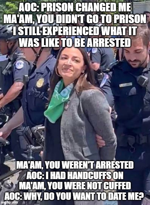 AOC Arrested? | AOC: PRISON CHANGED ME

MA'AM, YOU DIDN'T GO TO PRISON

I STILL EXPERIENCED WHAT IT
WAS LIKE TO BE ARRESTED; MA'AM, YOU WEREN'T ARRESTED

AOC: I HAD HANDCUFFS ON

MA'AM, YOU WERE NOT CUFFED

AOC: WHY, DO YOU WANT TO DATE ME? | image tagged in aoc arrested | made w/ Imgflip meme maker