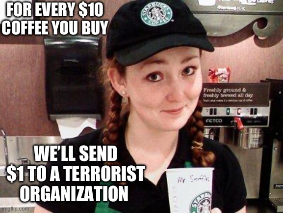 Coffee and the peace of mind that you helped kill babies. Did I hear boycott? | FOR EVERY $10 COFFEE YOU BUY; WE’LL SEND $1 TO A TERRORIST ORGANIZATION | image tagged in starbucks barista,politics,terrorism,boycott,liberal hypocrisy,stupid liberals | made w/ Imgflip meme maker