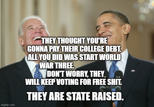 Biden Obama laugh | THEY THOUGHT YOU'RE GONNA PAY THEIR COLLEGE DEBT. ALL YOU DID WAS START WORLD WAR THREE.                          
  DON'T WORRY, THEY WILL KEEP VOTING FOR FREE SHIT. THEY ARE STATE RAISED. | image tagged in biden obama laugh | made w/ Imgflip meme maker