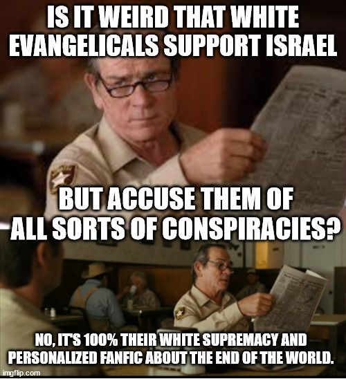 Tommy Explains | IS IT WEIRD THAT WHITE EVANGELICALS SUPPORT ISRAEL; BUT ACCUSE THEM OF ALL SORTS OF CONSPIRACIES? NO, IT'S 100% THEIR WHITE SUPREMACY AND PERSONALIZED FANFIC ABOUT THE END OF THE WORLD. | image tagged in tommy explains | made w/ Imgflip meme maker