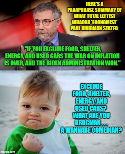 Maybe these leftists actually are trying to be funny.  It's the only thing that makes any sense. | HERE'S A PARAPHRASE SUMMARY OF WHAT TOTAL LEFTIST WHACKO 'ECONOMIST' PAUL KRUGMAN STATED:; "IF YOU EXCLUDE FOOD, SHELTER, ENERGY, AND USED CARS THE WAR ON INFLATION IS OVER, AND THE BIDEN ADMINISTRATION WON."; EXCLUDE FOOD, SHELTER, ENERGY, AND USED CARS?  WHAT ARE YOU KRUGMAN . . . A WANNABE COMEDIAN? | image tagged in yep | made w/ Imgflip meme maker
