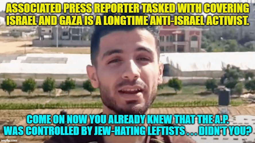 No surprise here. | ASSOCIATED PRESS REPORTER TASKED WITH COVERING ISRAEL AND GAZA IS A LONGTIME ANTI-ISRAEL ACTIVIST. COME ON NOW YOU ALREADY KNEW THAT THE A.P. WAS CONTROLLED BY JEW-HATING LEFTISTS . . . DIDN'T YOU? | image tagged in truth | made w/ Imgflip meme maker