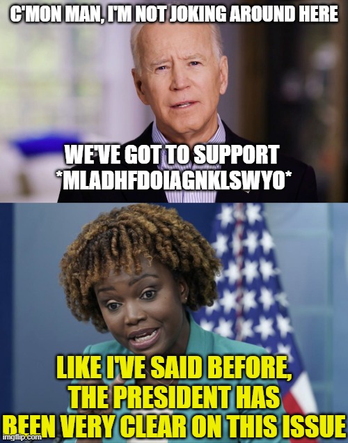 C'MON MAN, I'M NOT JOKING AROUND HERE; WE'VE GOT TO SUPPORT 
*MLADHFDOIAGNKLSWYO*; LIKE I'VE SAID BEFORE, THE PRESIDENT HAS BEEN VERY CLEAR ON THIS ISSUE | image tagged in joe biden 2020,press secretary karine jean-pierre | made w/ Imgflip meme maker