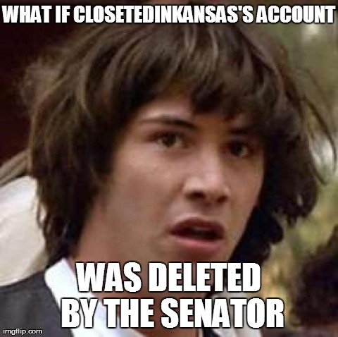 Conspiracy Keanu Meme | WHAT IF CLOSETEDINKANSAS'S
ACCOUNT WAS DELETED BY THE SENATOR | image tagged in memes,conspiracy keanu,AdviceAnimals | made w/ Imgflip meme maker