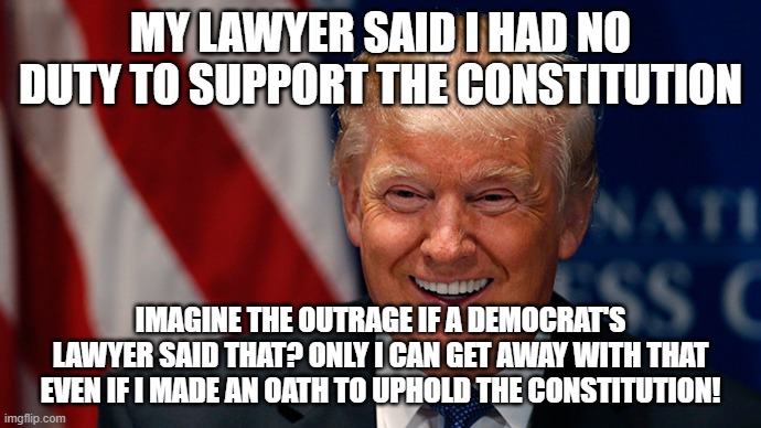 Laughing Donald Trump | MY LAWYER SAID I HAD NO DUTY TO SUPPORT THE CONSTITUTION; IMAGINE THE OUTRAGE IF A DEMOCRAT'S LAWYER SAID THAT? ONLY I CAN GET AWAY WITH THAT EVEN IF I MADE AN OATH TO UPHOLD THE CONSTITUTION! | image tagged in laughing donald trump | made w/ Imgflip meme maker