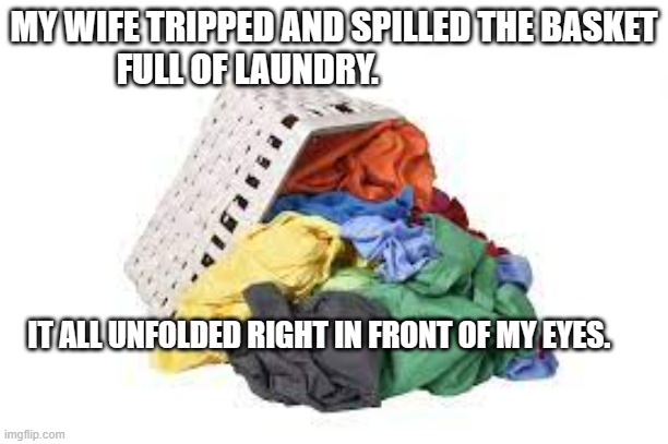 meme by Brad The laundry unfolded | MY WIFE TRIPPED AND SPILLED THE BASKET FULL OF LAUNDRY. IT ALL UNFOLDED RIGHT IN FRONT OF MY EYES. | image tagged in humor | made w/ Imgflip meme maker