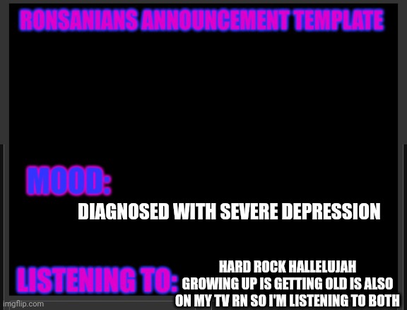 Ronsanians announcement template | DIAGNOSED WITH SEVERE DEPRESSION; HARD ROCK HALLELUJAH
GROWING UP IS GETTING OLD IS ALSO ON MY TV RN SO I'M LISTENING TO BOTH | image tagged in ronsanians announcement template | made w/ Imgflip meme maker