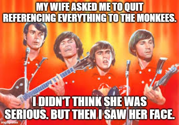 meme by Brad When I saw her face. | MY WIFE ASKED ME TO QUIT REFERENCING EVERYTHING TO THE MONKEES. I DIDN'T THINK SHE WAS SERIOUS. BUT THEN I SAW HER FACE. | image tagged in music | made w/ Imgflip meme maker