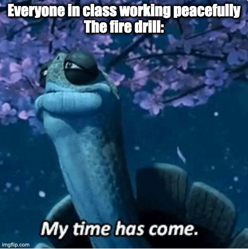 Like what the hell, give us a warning! | Everyone in class working peacefully
The fire drill: | image tagged in my time has come,school,fire alarm,kung fu panda | made w/ Imgflip meme maker