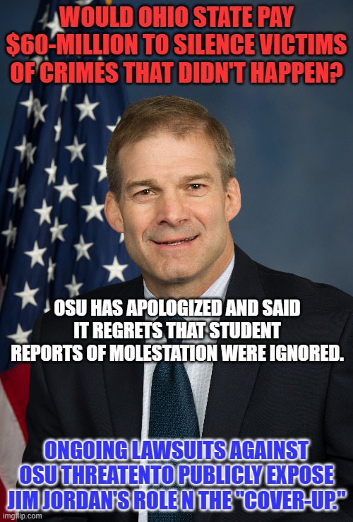 He is the best of what the GOP could scrape off the bottom of the MAGA barrel. | WOULD OHIO STATE PAY $60-MILLION TO SILENCE VICTIMS OF CRIMES THAT DIDN'T HAPPEN? OSU HAS APOLOGIZED AND SAID IT REGRETS THAT STUDENT REPORTS OF MOLESTATION WERE IGNORED. ONGOING LAWSUITS AGAINST OSU THREATENTO PUBLICLY EXPOSE JIM JORDAN'S ROLE N THE "COVER-UP." | image tagged in politics | made w/ Imgflip meme maker