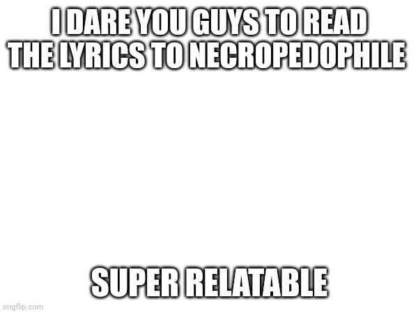 I DARE YOU GUYS TO READ THE LYRICS TO NECROPEDOPHILE; SUPER RELATABLE | made w/ Imgflip meme maker
