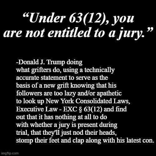 The problem is not that there are people stupid enough to fall for it, it's that there are so many of them. | “Under 63(12), you are not entitled to a jury.”; -Donald J. Trump doing what grifters do, using a technically accurate statement to serve as the basis of a new grift knowing that his followers are too lazy and/or apathetic to look up New York Consolidated Laws, Executive Law - EXC § 63(12) and find out that it has nothing at all to do with whether a jury is present during trial, that they'll just nod their heads, stomp their feet and clap along with his latest con. | image tagged in plain black template,trump unfit unqualified dangerous,lying,fake | made w/ Imgflip meme maker