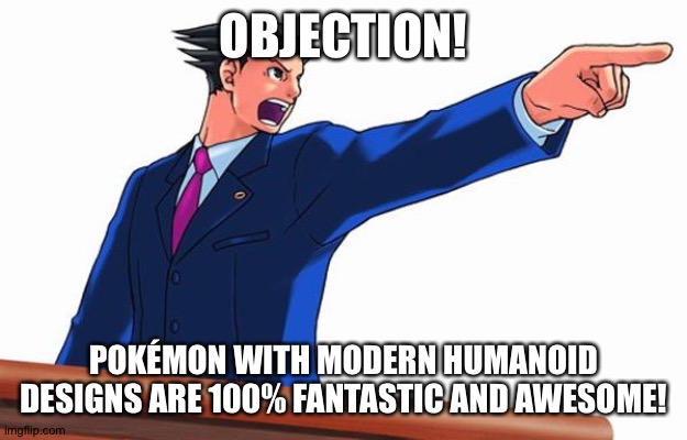 Even Phoenix Wright loves Pokemon with modern Humanoid designs | OBJECTION! POKÉMON WITH MODERN HUMANOID DESIGNS ARE 100% FANTASTIC AND AWESOME! | image tagged in objection,pokemon | made w/ Imgflip meme maker