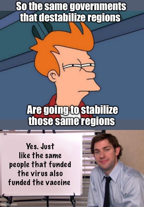 Seems like a vicious cycle | So the same governments that destabilize regions; Are going to stabilize those same regions; Yes. Just like the same people that funded the virus also funded the vaccine | image tagged in memes,futurama fry,jim halpert explains | made w/ Imgflip meme maker