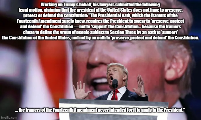 Trump's Lawyers Submit The Asinine Legal Motion That "Mafia Don" Does Not Need To "Preserve, Protect Or Defend" The Constitution | Working on Trump's behalf, his lawyers submitted the following legal motion, claiming that the president of the United States does not have to preserve, protect or defend the constitution: "The Presidential oath, which the framers of the Fourteenth Amendment surely knew, requires the President to swear to 'preserve, protect and defend' the Constitution — not to 'support' the Constitution... because the framers chose to define the group of people subject to Section Three by an oath to 'support' the Constitution of the United States, and not by an oath to 'preserve, protect and defend' the Constitution. ... the framers of the Fourteenth Amendment never intended for it to apply to the President." | image tagged in trumps lawyers,preserve protect defend the constitution,above the law,law what law,14th amendment | made w/ Imgflip meme maker