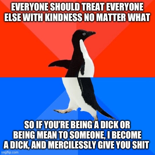 Socially Awesome Awkward Penguin Meme | EVERYONE SHOULD TREAT EVERYONE ELSE WITH KINDNESS NO MATTER WHAT; SO IF YOU’RE BEING A DICK OR BEING MEAN TO SOMEONE, I BECOME A DICK, AND MERCILESSLY GIVE YOU SHIT | image tagged in memes,socially awesome awkward penguin,memes | made w/ Imgflip meme maker