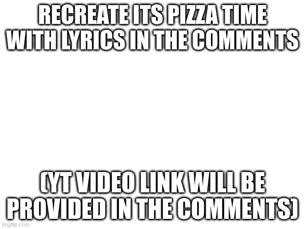 https://www.youtube.com/watch?v=sigB0cYW9_E | RECREATE ITS PIZZA TIME WITH LYRICS IN THE COMMENTS; (YT VIDEO LINK WILL BE PROVIDED IN THE COMMENTS) | image tagged in song lyrics,pizza tower | made w/ Imgflip meme maker