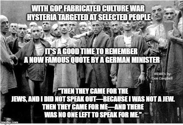 Holocaust  | WITH GOP FABRICATED CULTURE WAR 
HYSTERIA TARGETED AT SELECTED PEOPLE; "THEN THEY CAME FOR THE JEWS, AND I DID NOT SPEAK OUT—BECAUSE I WAS NOT A JEW.

THEN THEY CAME FOR ME—AND THERE WAS NO ONE LEFT TO SPEAK FOR ME."; IT'S A GOOD TIME TO REMEMBER 
A NOW FAMOUS QUOTE BY A GERMAN MINISTER; MEMEs by Dan Campbell | image tagged in holocaust | made w/ Imgflip meme maker