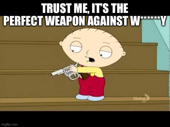 Stewie This Is The Night Bitches Die | TRUST ME, IT’S THE PERFECT WEAPON AGAINST W******Y | image tagged in stewie this is the night bitches die | made w/ Imgflip meme maker