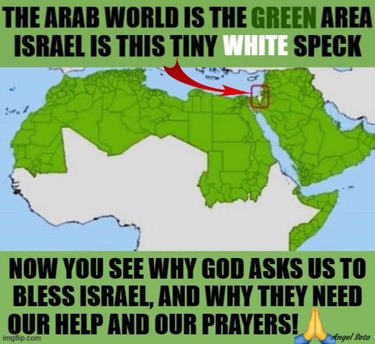 the arab world vs israel | NOW YOU SEE WHY GOD ASKS US TO
BLESS ISRAEL, AND WHY THEY NEED
OUR HELP AND OUR PRAYERS! Angel Soto | image tagged in the arab world vs israel,arabs,israel jews,palestine,prayers,bless | made w/ Imgflip meme maker