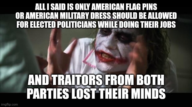 lost their minds | ALL I SAID IS ONLY AMERICAN FLAG PINS OR AMERICAN MILITARY DRESS SHOULD BE ALLOWED FOR ELECTED POLITICIANS WHILE DOING THEIR JOBS; AND TRAITORS FROM BOTH PARTIES LOST THEIR MINDS | image tagged in lost their minds | made w/ Imgflip meme maker
