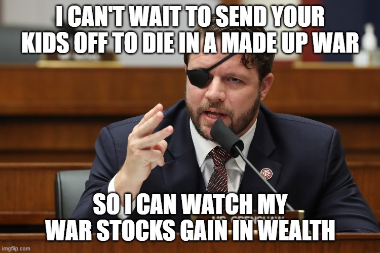 Blood money | I CAN'T WAIT TO SEND YOUR KIDS OFF TO DIE IN A MADE UP WAR; SO I CAN WATCH MY WAR STOCKS GAIN IN WEALTH | image tagged in warmongers,dan crenshaw,draft | made w/ Imgflip meme maker