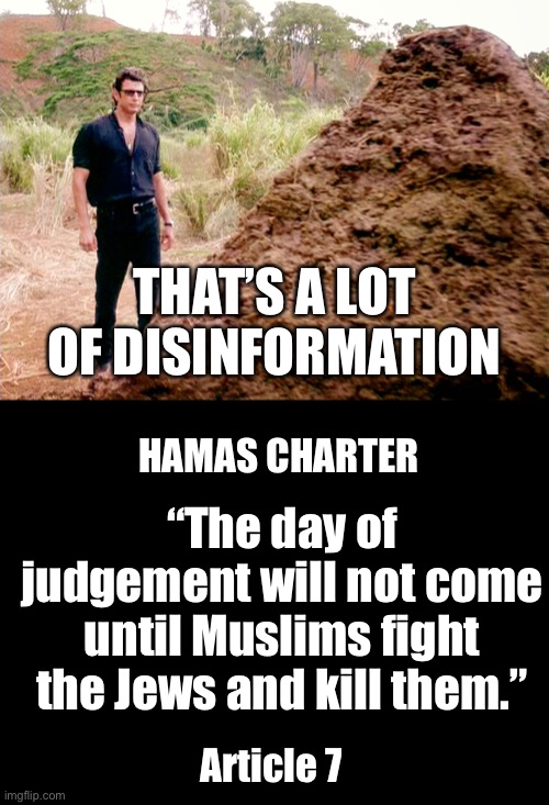 THAT’S A LOT OF DISINFORMATION HAMAS CHARTER Article 7 “The day of judgement will not come until Muslims fight the Jews and kill them.” | image tagged in memes poop jurassic park,blank black | made w/ Imgflip meme maker