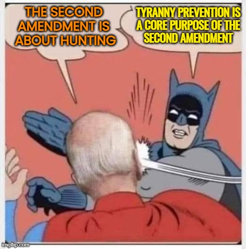 “Tyranny Prevention” Is A Core Purpose Of The Second Amendment | TYRANNY PREVENTION IS 
A CORE PURPOSE OF THE 
SECOND AMENDMENT; THE SECOND 
AMENDMENT IS 
ABOUT HUNTING | image tagged in batman biden slap,tyranny,liberty,second amendment,guns,gun rights | made w/ Imgflip meme maker
