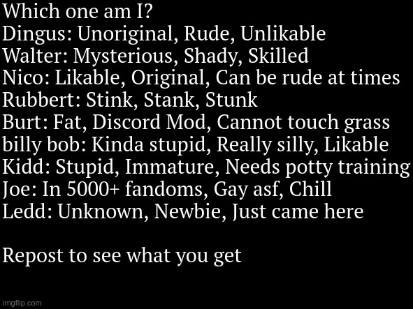 Which one am I?


Dingus: Unoriginal, Rude, Unlikable


Walter: Mysterious, Shady, Skilled


Nico: Likable, Original, Can be rude at times


Rubbert: Stink, Stank, Stunk


Burt: Fat, Discord Mod, Cannot touch grass


billy bob: Kinda stupid, Really silly, Likable


Kidd: Stupid, Immature, Needs potty training


Joe: In 5000+ fandoms, Gay asf, Chill


Ledd: Unknown, Newbie, Just came here

 
Repost to see what you get | made w/ Imgflip meme maker