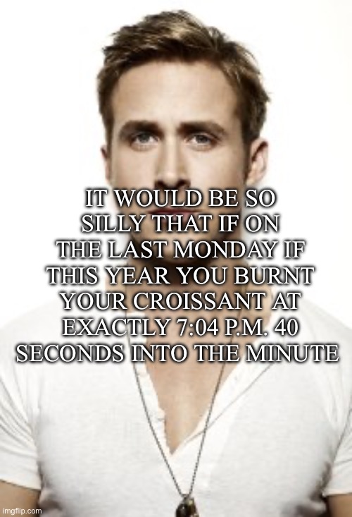 Ryan Gosling | IT WOULD BE SO SILLY THAT IF ON THE LAST MONDAY IF THIS YEAR YOU BURNT YOUR CROISSANT AT EXACTLY 7:04 P.M. 40 SECONDS INTO THE MINUTE | image tagged in memes,ryan gosling | made w/ Imgflip meme maker