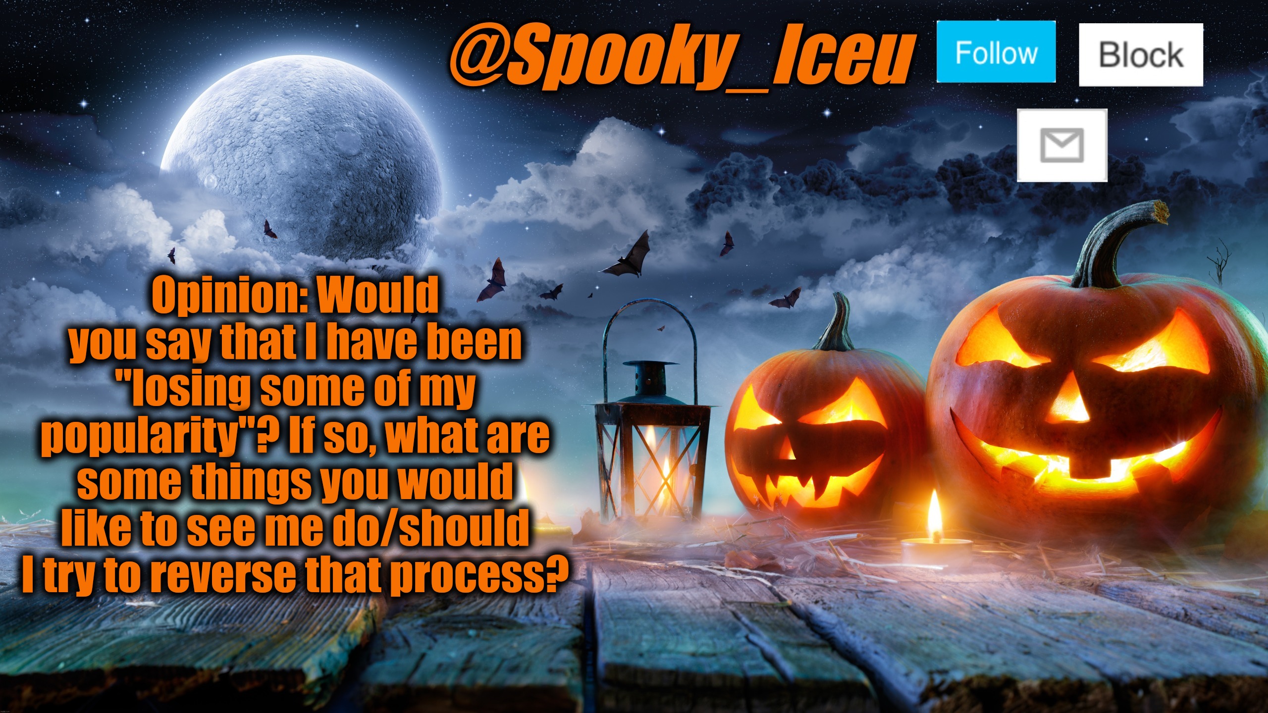 ... | Opinion: Would you say that I have been "losing some of my popularity"? If so, what are some things you would like to see me do/should I try to reverse that process? | image tagged in iceu spooky halloween template 2023 | made w/ Imgflip meme maker