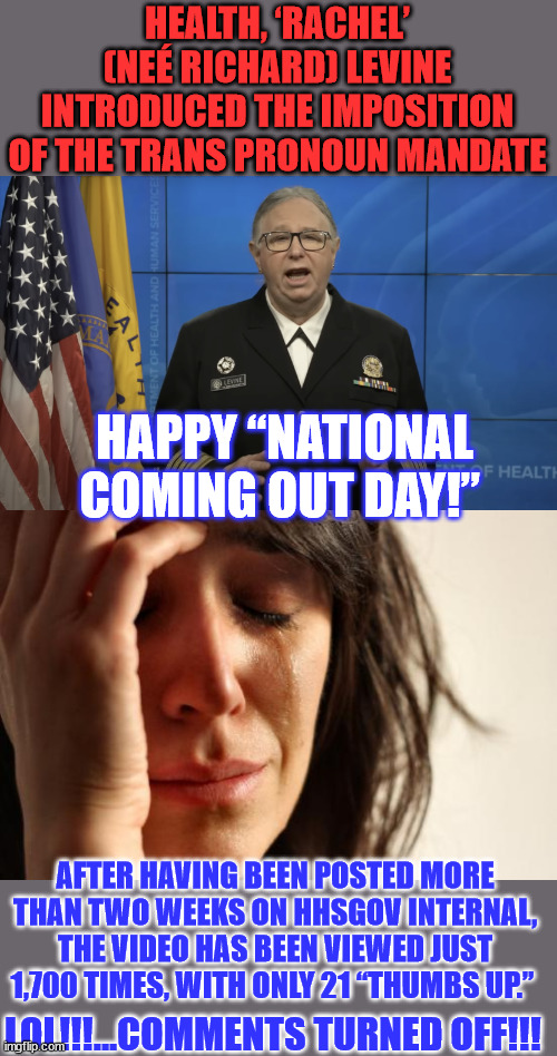 Happy “National Coming Out Day!”...  What's next? Happy "National Coming In Day!" for illegal aliens? | HEALTH, ‘RACHEL’ (NEÉ RICHARD) LEVINE INTRODUCED THE IMPOSITION OF THE TRANS PRONOUN MANDATE; HAPPY “NATIONAL COMING OUT DAY!”; AFTER HAVING BEEN POSTED MORE THAN TWO WEEKS ON HHSGOV INTERNAL, THE VIDEO HAS BEEN VIEWED JUST 1,700 TIMES, WITH ONLY 21 “THUMBS UP.”; LOL!!!...COMMENTS TURNED OFF!!! | image tagged in memes,first world problems,corrupt,government,madness | made w/ Imgflip meme maker