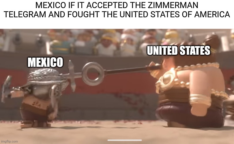 Alternate history of Mexico accepted the Zimmerman Telegram | MEXICO IF IT ACCEPTED THE ZIMMERMAN TELEGRAM AND FOUGHT THE UNITED STATES OF AMERICA; UNITED STATES; MEXICO | image tagged in mitsi studio smaller gladiator stopped by large female gladiator | made w/ Imgflip meme maker